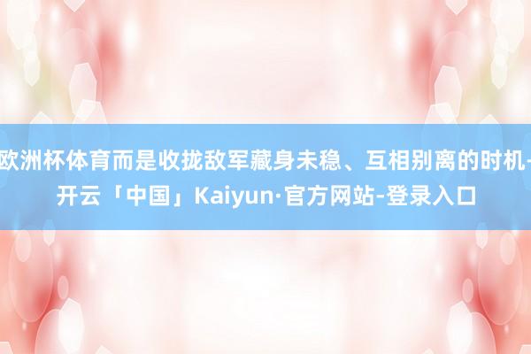 欧洲杯体育而是收拢敌军藏身未稳、互相别离的时机-开云「中国」Kaiyun·官方网站-登录入口