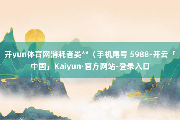 开yun体育网消耗者晏**（手机尾号 5988-开云「中国」Kaiyun·官方网站-登录入口