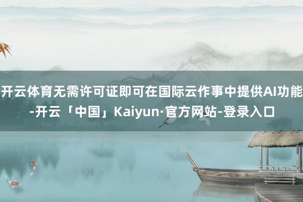 开云体育无需许可证即可在国际云作事中提供AI功能-开云「中国」Kaiyun·官方网站-登录入口