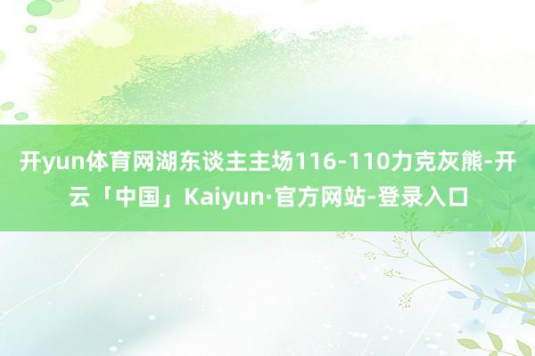 开yun体育网湖东谈主主场116-110力克灰熊-开云「中国」Kaiyun·官方网站-登录入口