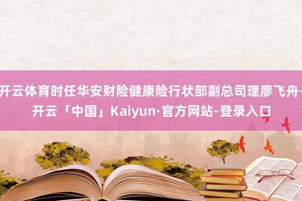 开云体育时任华安财险健康险行状部副总司理廖飞舟-开云「中国」Kaiyun·官方网站-登录入口