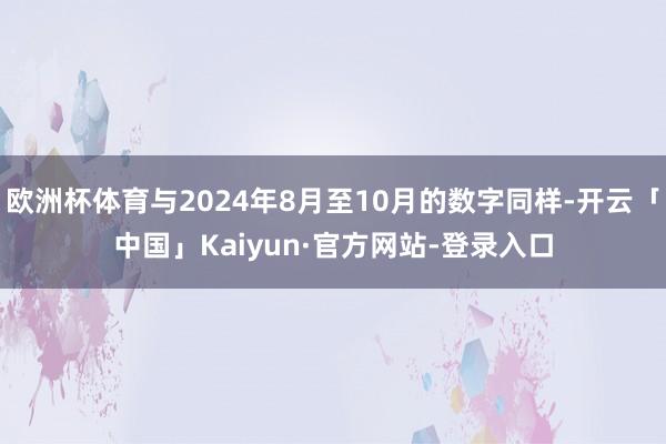 欧洲杯体育与2024年8月至10月的数字同样-开云「中国」Kaiyun·官方网站-登录入口