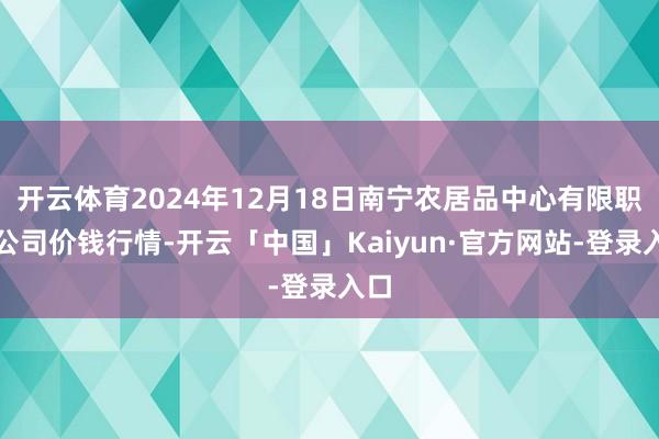 开云体育2024年12月18日南宁农居品中心有限职守公司价钱行情-开云「中国」Kaiyun·官方网站