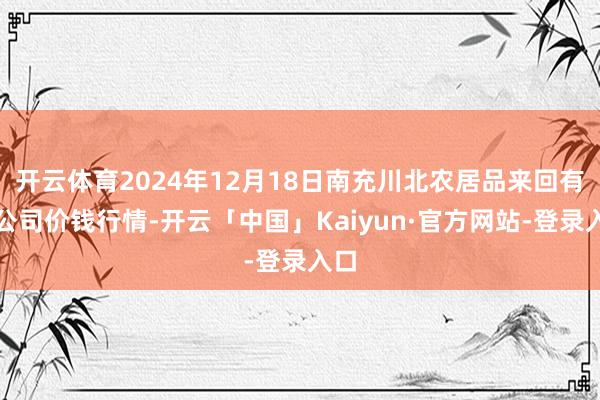 开云体育2024年12月18日南充川北农居品来回有限公司价钱行情-开云「中国」Kaiyun·官方网站-登录入口