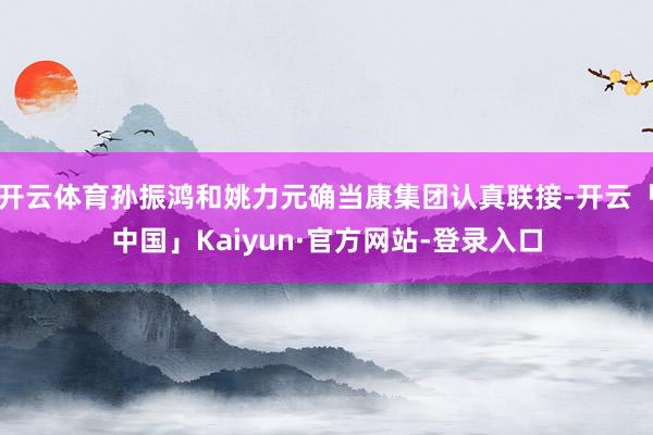 开云体育孙振鸿和姚力元确当康集团认真联接-开云「中国」Kaiyun·官方网站-登录入口