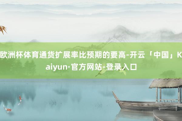 欧洲杯体育通货扩展率比预期的要高-开云「中国」Kaiyun·官方网站-登录入口