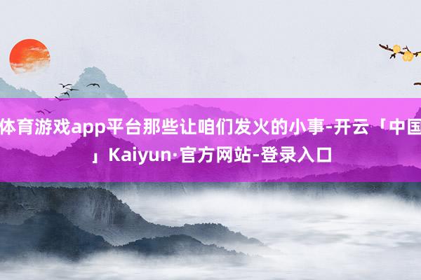 体育游戏app平台那些让咱们发火的小事-开云「中国」Kaiyun·官方网站-登录入口