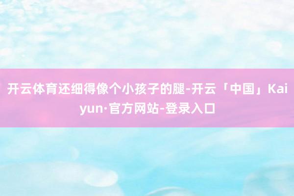 开云体育还细得像个小孩子的腿-开云「中国」Kaiyun·官方网站-登录入口