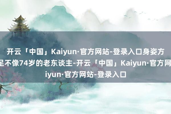 开云「中国」Kaiyun·官方网站-登录入口身姿方式看起来十足不像74岁的老东谈主-开云「中国」Ka