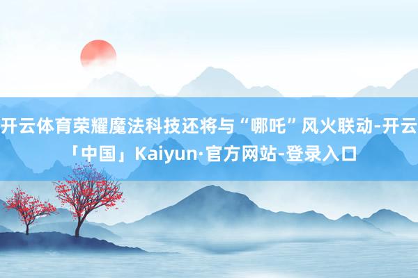 开云体育荣耀魔法科技还将与“哪吒”风火联动-开云「中国」Kaiyun·官方网站-登录入口