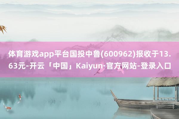 体育游戏app平台国投中鲁(600962)报收于13.63元-开云「中国」Kaiyun·官方网站-登