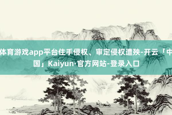 体育游戏app平台住手侵权、审定侵权遭殃-开云「中国」Kaiyun·官方网站-登录入口