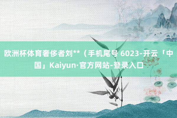 欧洲杯体育奢侈者刘**（手机尾号 6023-开云「中国」Kaiyun·官方网站-登录入口