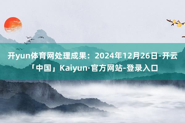 开yun体育网处理成果：2024年12月26日-开云「中国」Kaiyun·官方网站-登录入口