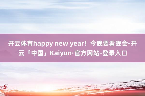 开云体育happy new year！今晚要看晚会-开云「中国」Kaiyun·官方网站-登录入口