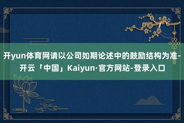 开yun体育网请以公司如期论述中的鼓励结构为准-开云「中国」Kaiyun·官方网站-登录入口