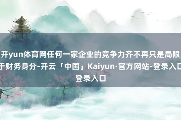 开yun体育网任何一家企业的竞争力齐不再只是局限于财务身分-开云「中国」Kaiyun·官方网站-登录
