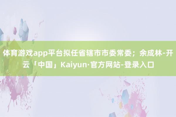体育游戏app平台拟任省辖市市委常委；余成林-开云「中国」Kaiyun·官方网站-登录入口