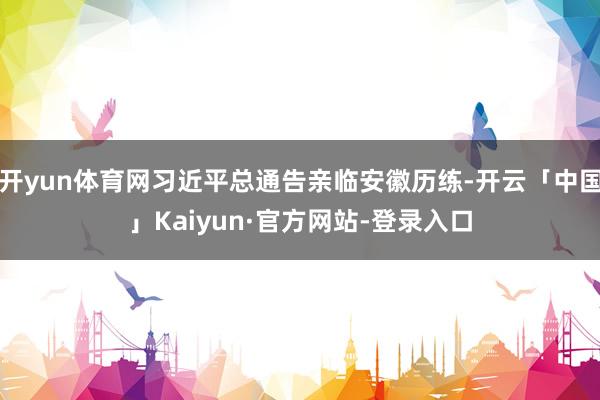 开yun体育网习近平总通告亲临安徽历练-开云「中国」Kaiyun·官方网站-登录入口
