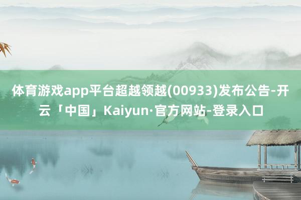 体育游戏app平台超越领越(00933)发布公告-开云「中国」Kaiyun·官方网站-登录入口