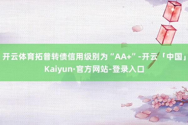 开云体育拓普转债信用级别为“AA+”-开云「中国」Kaiyun·官方网站-登录入口