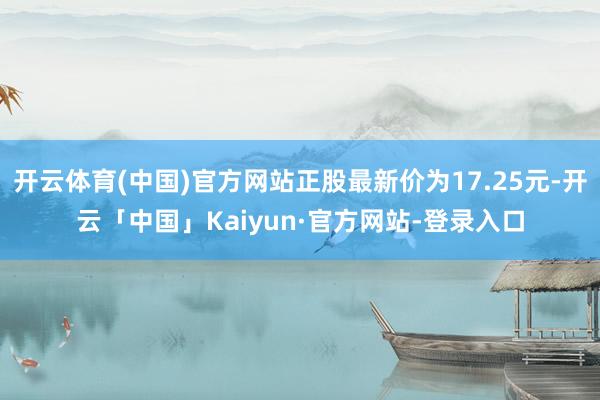 开云体育(中国)官方网站正股最新价为17.25元-开云「中国」Kaiyun·官方网站-登录入口