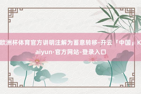 欧洲杯体育官方讲明注解为蓄意转移-开云「中国」Kaiyun·官方网站-登录入口