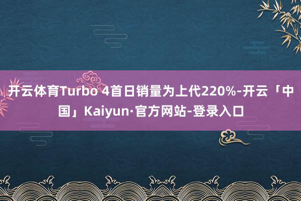 开云体育Turbo 4首日销量为上代220%-开云「中国」Kaiyun·官方网站-登录入口