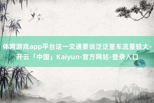 体育游戏app平台这一交通要谈泛泛里车流量较大-开云「中国」Kaiyun·官方网站-登录入口