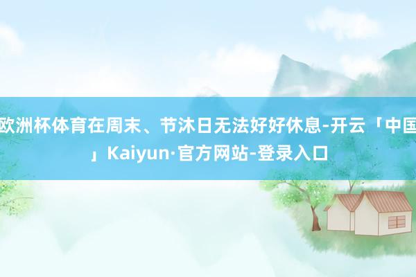欧洲杯体育在周末、节沐日无法好好休息-开云「中国」Kaiyun·官方网站-登录入口