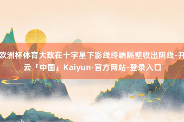 欧洲杯体育大致在十字星下影线终端隔壁收出阴线-开云「中国」Kaiyun·官方网站-登录入口