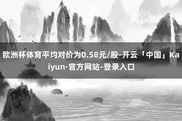 欧洲杯体育平均对价为0.58元/股-开云「中国」Kaiyun·官方网站-登录入口
