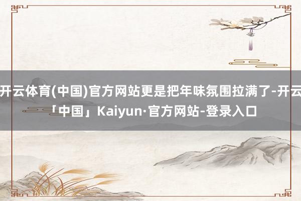开云体育(中国)官方网站更是把年味氛围拉满了-开云「中国」Kaiyun·官方网站-登录入口
