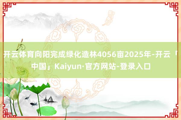 开云体育向阳完成绿化造林4056亩2025年-开云「中国」Kaiyun·官方网站-登录入口