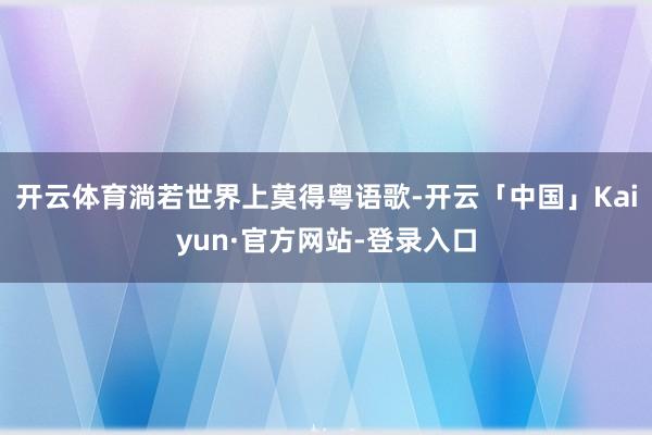 开云体育淌若世界上莫得粤语歌-开云「中国」Kaiyun·官方网站-登录入口