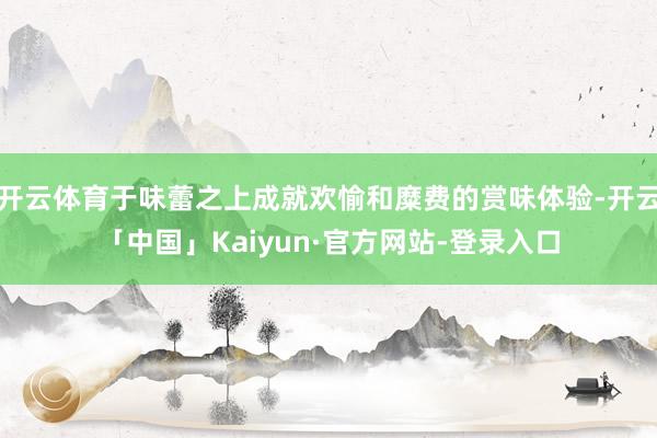 开云体育于味蕾之上成就欢愉和糜费的赏味体验-开云「中国」Kaiyun·官方网站-登录入口