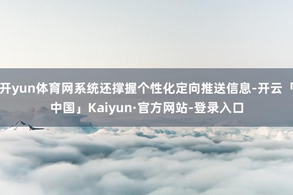 开yun体育网系统还撑握个性化定向推送信息-开云「中国」Kaiyun·官方网站-登录入口