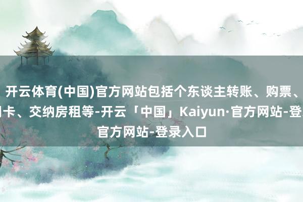 开云体育(中国)官方网站包括个东谈主转账、购票、还信用卡、交纳房租等-开云「中国」Kaiyun·官方
