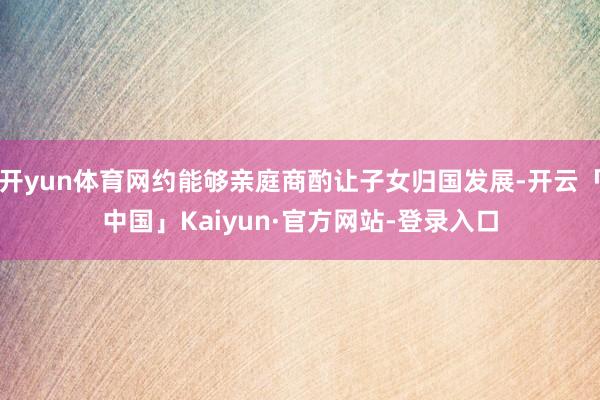 开yun体育网约能够亲庭商酌让子女归国发展-开云「中国」Kaiyun·官方网站-登录入口