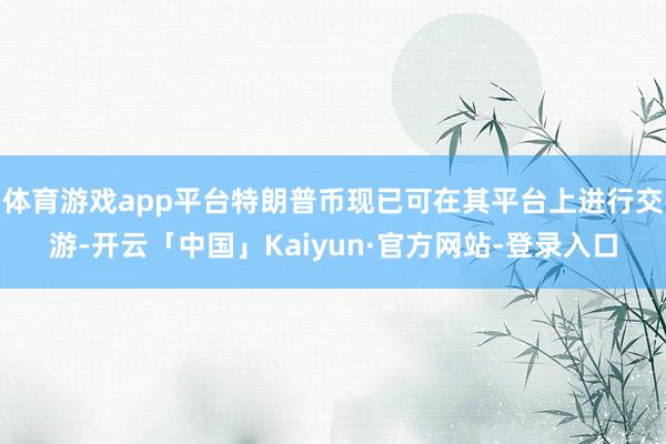 体育游戏app平台特朗普币现已可在其平台上进行交游-开云「中国」Kaiyun·官方网站-登录入口
