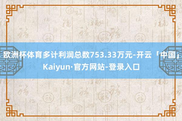 欧洲杯体育多计利润总数753.33万元-开云「中国」Kaiyun·官方网站-登录入口