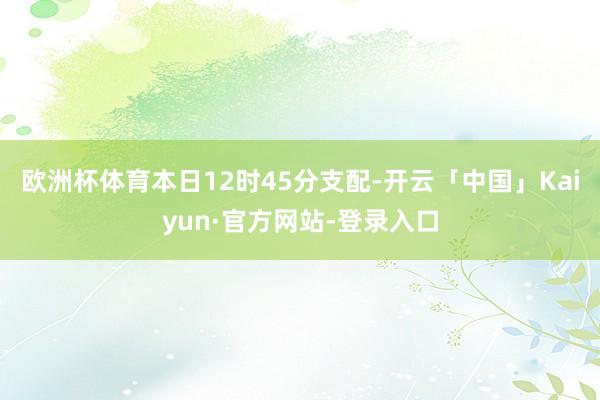 欧洲杯体育本日12时45分支配-开云「中国」Kaiyun·官方网站-登录入口