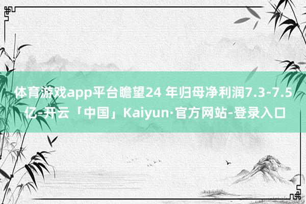体育游戏app平台瞻望24 年归母净利润7.3-7.5 亿-开云「中国」Kaiyun·官方网站-登录
