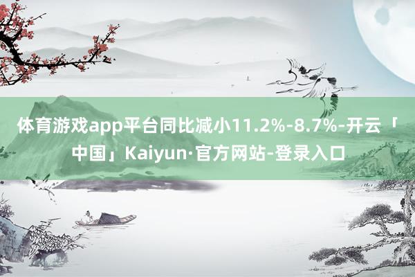 体育游戏app平台同比减小11.2%-8.7%-开云「中国」Kaiyun·官方网站-登录入口