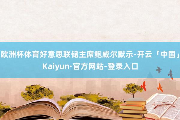 欧洲杯体育好意思联储主席鲍威尔默示-开云「中国」Kaiyun·官方网站-登录入口