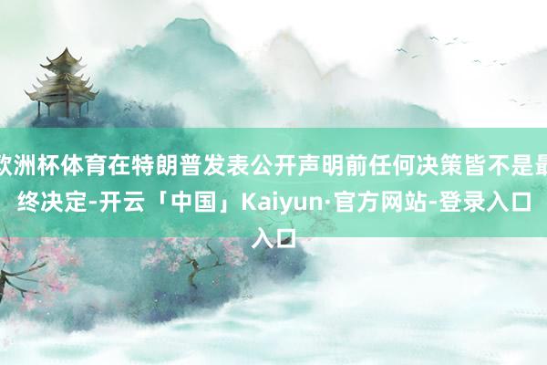 欧洲杯体育在特朗普发表公开声明前任何决策皆不是最终决定-开云「中国」Kaiyun·官方网站-登录入口