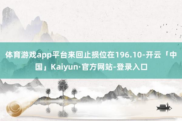 体育游戏app平台来回止损位在196.10-开云「中国」Kaiyun·官方网站-登录入口