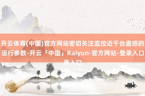 开云体育(中国)官方网站密切关注监控近千台蛊惑的运行参数-开云「中国」Kaiyun·官方网站-登录入
