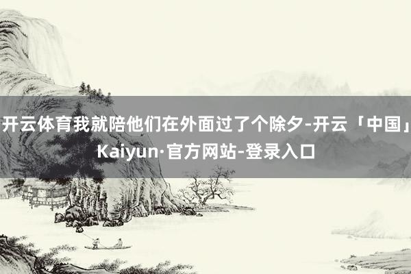 开云体育我就陪他们在外面过了个除夕-开云「中国」Kaiyun·官方网站-登录入口