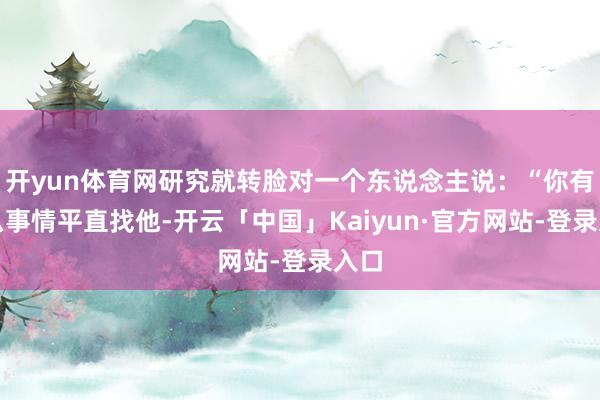 开yun体育网研究就转脸对一个东说念主说：“你有什么事情平直找他-开云「中国」Kaiyun·官方网站